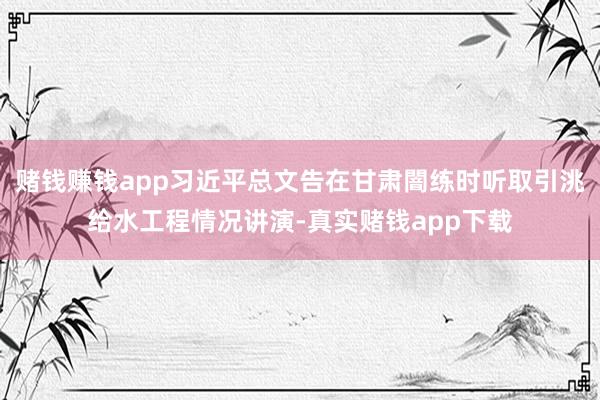 赌钱赚钱app习近平总文告在甘肃闇练时听取引洮给水工程情况讲演-真实赌钱app下载