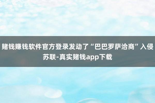 赌钱赚钱软件官方登录发动了“巴巴罗萨洽商”入侵苏联-真实赌钱app下载