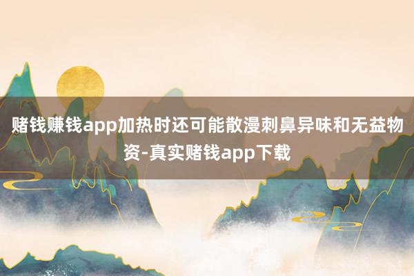 赌钱赚钱app加热时还可能散漫刺鼻异味和无益物资-真实赌钱app下载