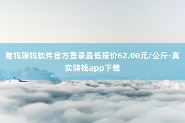 赌钱赚钱软件官方登录最低报价62.00元/公斤-真实赌钱app下载