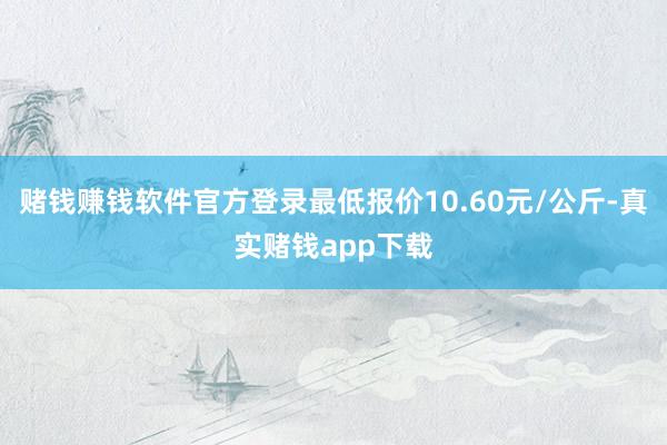 赌钱赚钱软件官方登录最低报价10.60元/公斤-真实赌钱app下载