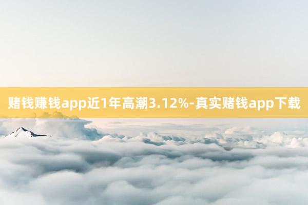 赌钱赚钱app近1年高潮3.12%-真实赌钱app下载