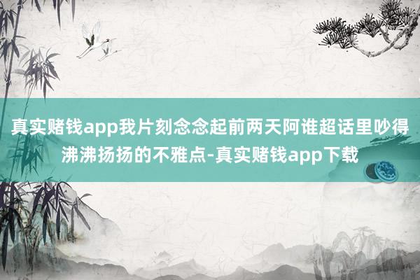 真实赌钱app我片刻念念起前两天阿谁超话里吵得沸沸扬扬的不雅点-真实赌钱app下载