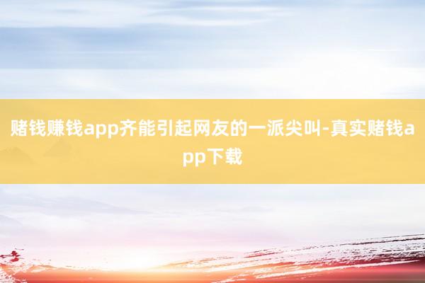 赌钱赚钱app齐能引起网友的一派尖叫-真实赌钱app下载