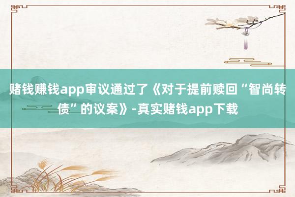 赌钱赚钱app审议通过了《对于提前赎回“智尚转债”的议案》-真实赌钱app下载