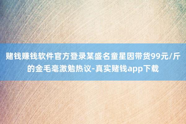 赌钱赚钱软件官方登录某盛名童星因带货99元/斤的金毛毫激勉热议-真实赌钱app下载