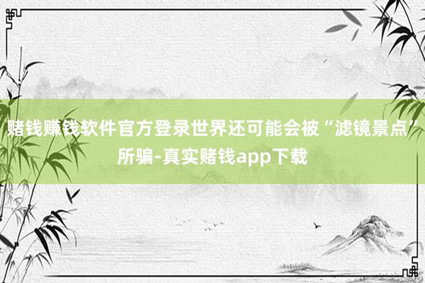 赌钱赚钱软件官方登录世界还可能会被“滤镜景点”所骗-真实赌钱app下载
