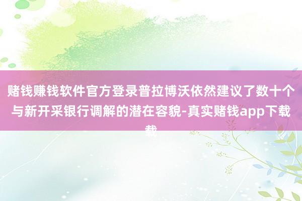 赌钱赚钱软件官方登录普拉博沃依然建议了数十个与新开采银行调解的潜在容貌-真实赌钱app下载