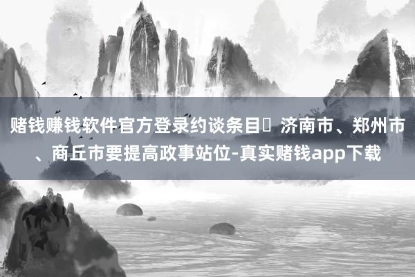 赌钱赚钱软件官方登录约谈条目	济南市、郑州市、商丘市要提高政事站位-真实赌钱app下载