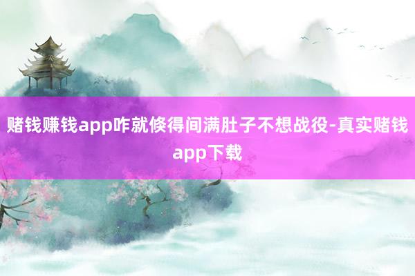 赌钱赚钱app咋就倏得间满肚子不想战役-真实赌钱app下载