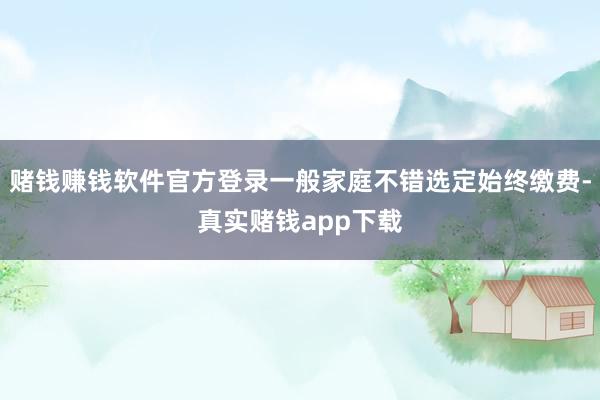 赌钱赚钱软件官方登录一般家庭不错选定始终缴费-真实赌钱app下载