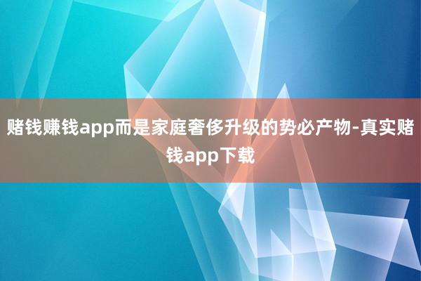 赌钱赚钱app而是家庭奢侈升级的势必产物-真实赌钱app下载