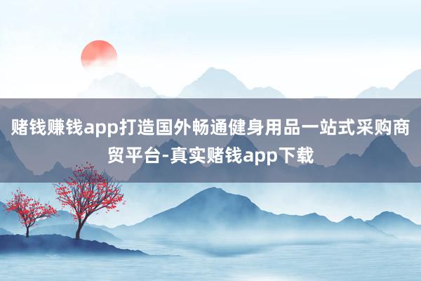 赌钱赚钱app打造国外畅通健身用品一站式采购商贸平台-真实赌钱app下载