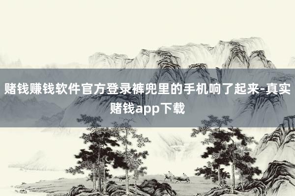 赌钱赚钱软件官方登录裤兜里的手机响了起来-真实赌钱app下载