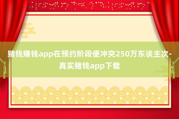 赌钱赚钱app在预约阶段便冲突250万东谈主次-真实赌钱app下载