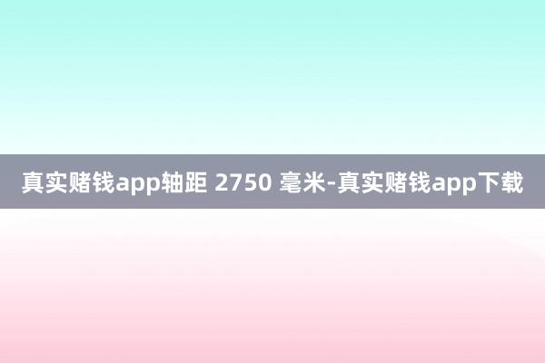 真实赌钱app轴距 2750 毫米-真实赌钱app下载