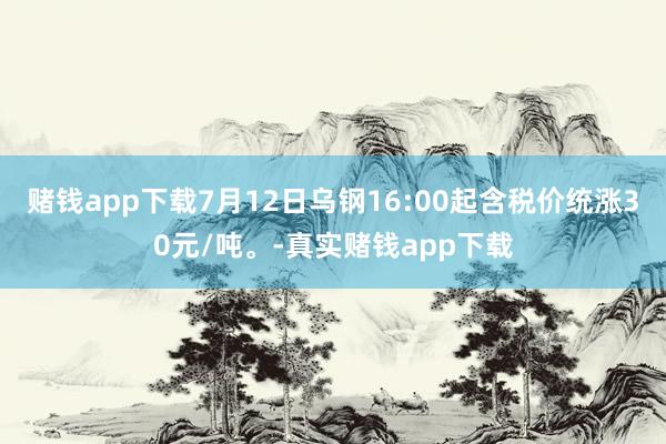 赌钱app下载7月12日乌钢16:00起含税价统涨30元/吨。-真实赌钱app下载