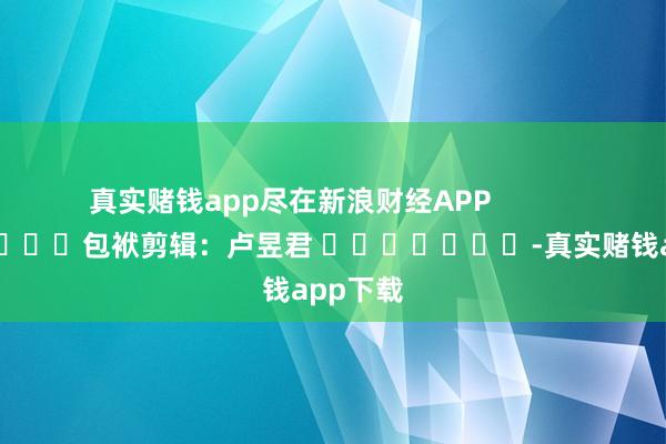 真实赌钱app尽在新浪财经APP            						包袱剪辑：卢昱君 							-真实赌钱app下载
