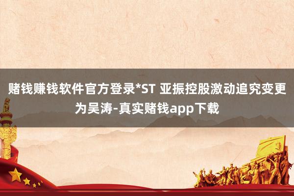 赌钱赚钱软件官方登录*ST 亚振控股激动追究变更为吴涛-真实赌钱app下载
