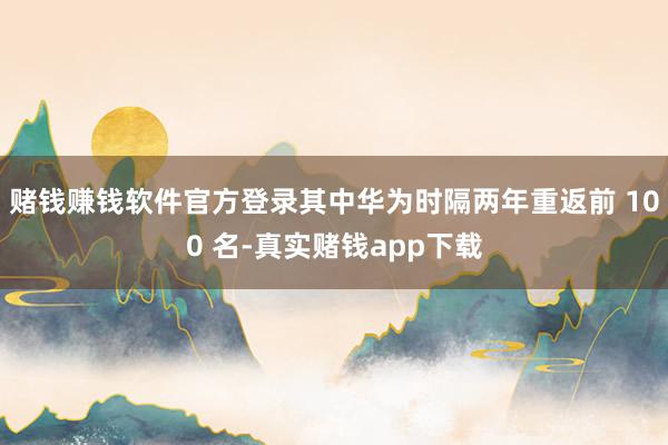 赌钱赚钱软件官方登录其中华为时隔两年重返前 100 名-真实赌钱app下载