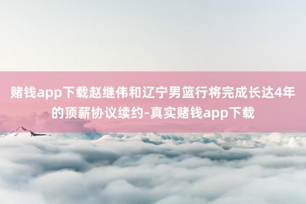 赌钱app下载赵继伟和辽宁男篮行将完成长达4年的顶薪协议续约-真实赌钱app下载