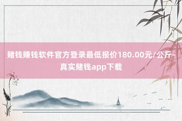 赌钱赚钱软件官方登录最低报价180.00元/公斤-真实赌钱app下载
