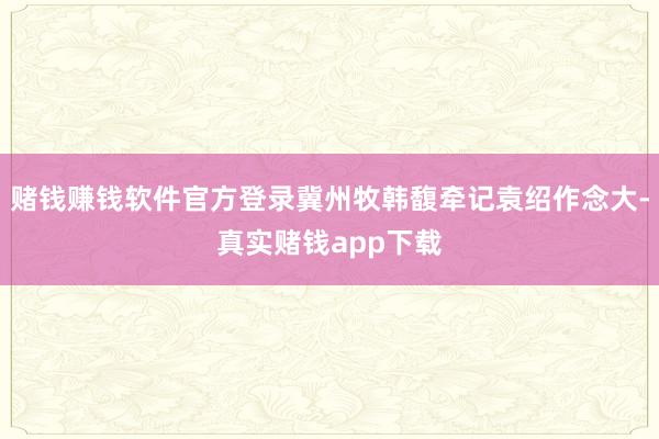 赌钱赚钱软件官方登录冀州牧韩馥牵记袁绍作念大-真实赌钱app下载