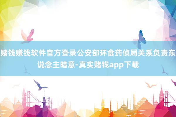 赌钱赚钱软件官方登录公安部环食药侦局关系负责东说念主暗意-真实赌钱app下载