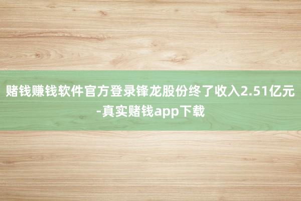 赌钱赚钱软件官方登录锋龙股份终了收入2.51亿元-真实赌钱app下载