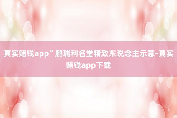真实赌钱app”鹏瑞利名堂精致东说念主示意-真实赌钱app下载