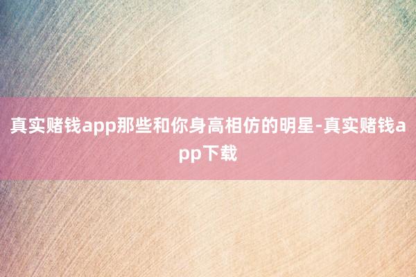 真实赌钱app那些和你身高相仿的明星-真实赌钱app下载