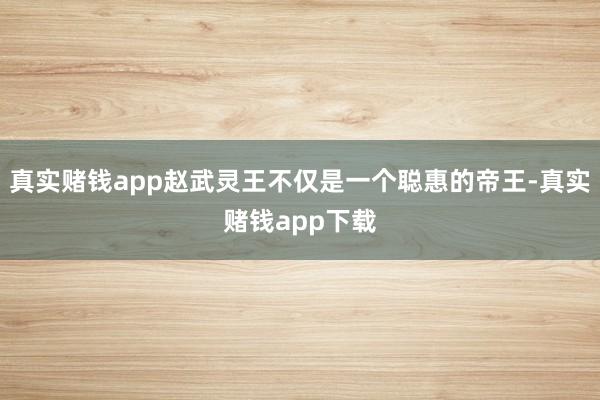 真实赌钱app赵武灵王不仅是一个聪惠的帝王-真实赌钱app下载