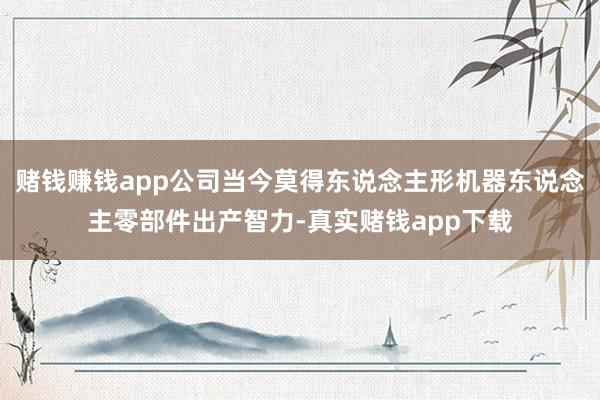 赌钱赚钱app公司当今莫得东说念主形机器东说念主零部件出产智力-真实赌钱app下载