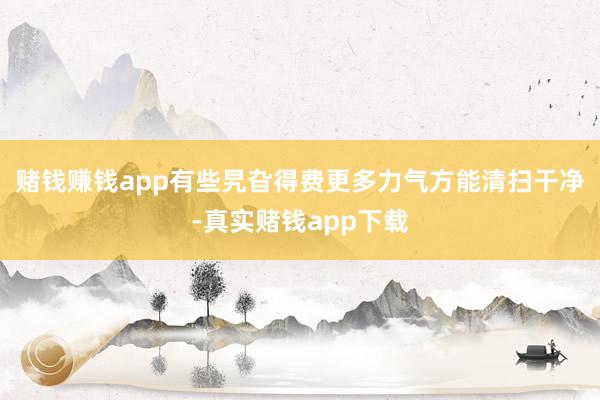 赌钱赚钱app有些旯旮得费更多力气方能清扫干净-真实赌钱app下载