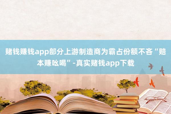 赌钱赚钱app部分上游制造商为霸占份额不吝“赔本赚吆喝”-真实赌钱app下载