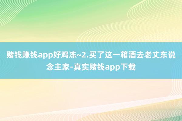 赌钱赚钱app好鸡冻~2.买了这一箱酒去老丈东说念主家-真实赌钱app下载