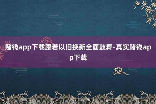 赌钱app下载跟着以旧换新全面鼓舞-真实赌钱app下载