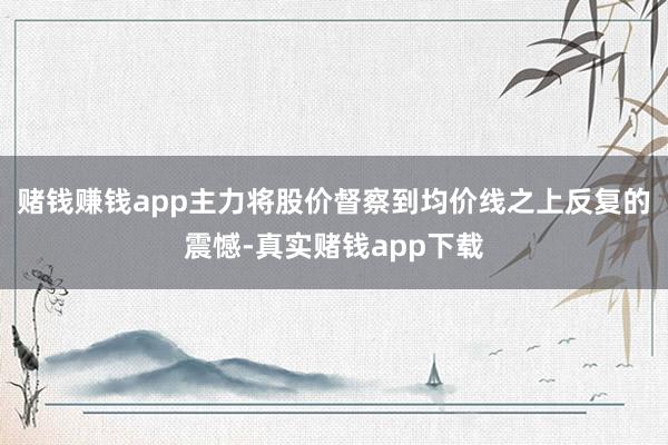 赌钱赚钱app主力将股价督察到均价线之上反复的震憾-真实赌钱app下载