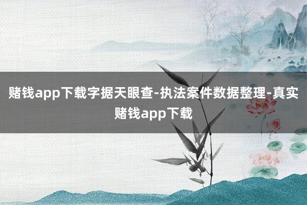 赌钱app下载字据天眼查-执法案件数据整理-真实赌钱app下载