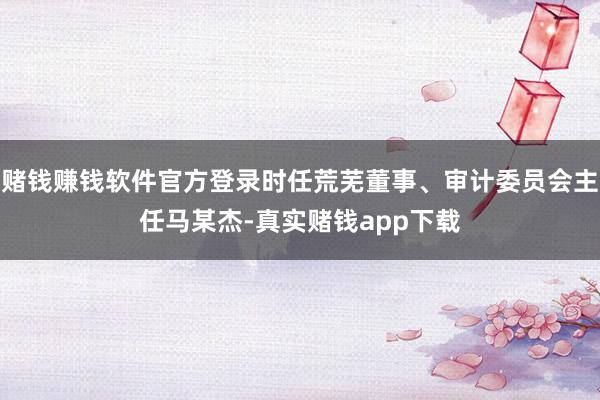 赌钱赚钱软件官方登录时任荒芜董事、审计委员会主任马某杰-真实赌钱app下载