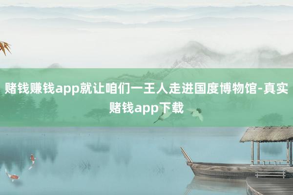 赌钱赚钱app就让咱们一王人走进国度博物馆-真实赌钱app下载