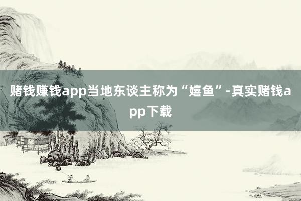 赌钱赚钱app当地东谈主称为“嬉鱼”-真实赌钱app下载