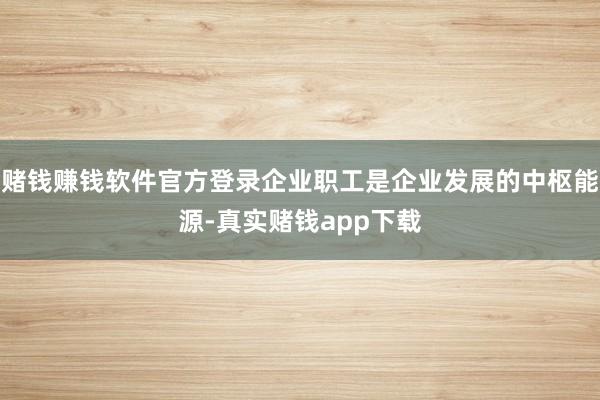 赌钱赚钱软件官方登录企业职工是企业发展的中枢能源-真实赌钱app下载
