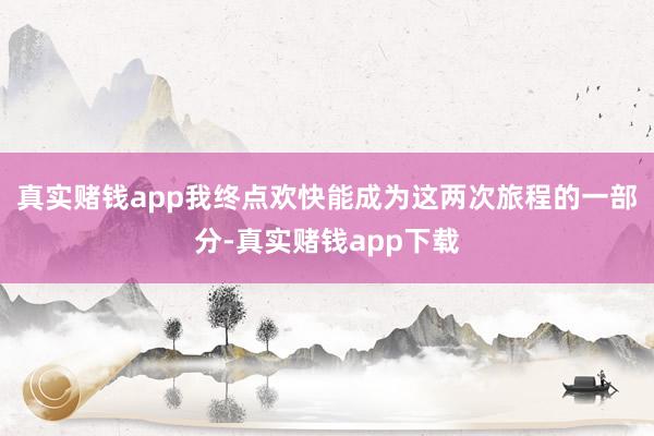 真实赌钱app我终点欢快能成为这两次旅程的一部分-真实赌钱app下载