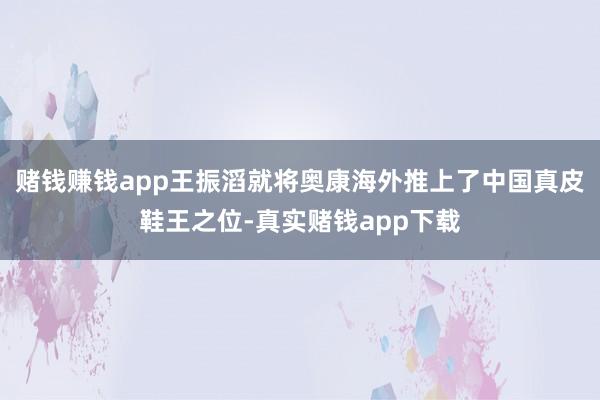 赌钱赚钱app王振滔就将奥康海外推上了中国真皮鞋王之位-真实赌钱app下载