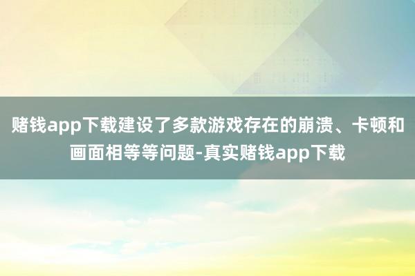 赌钱app下载建设了多款游戏存在的崩溃、卡顿和画面相等等问题-真实赌钱app下载