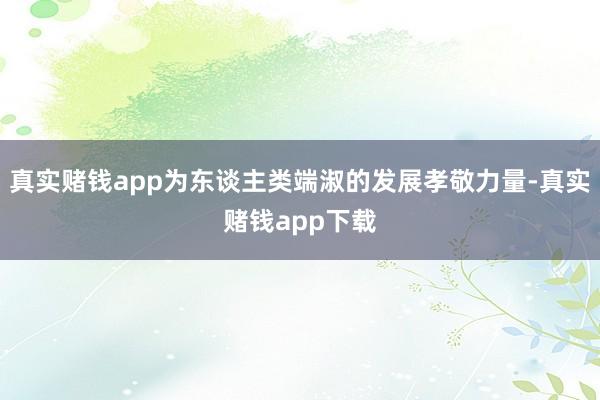 真实赌钱app为东谈主类端淑的发展孝敬力量-真实赌钱app下载