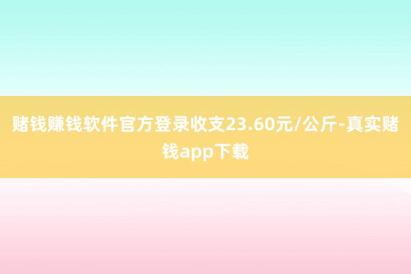赌钱赚钱软件官方登录收支23.60元/公斤-真实赌钱app下载