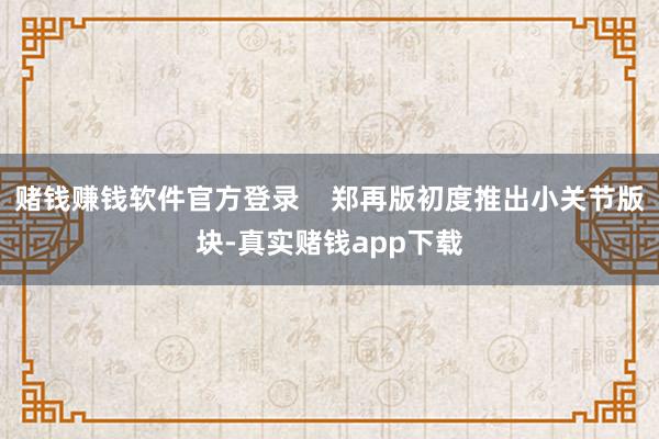 赌钱赚钱软件官方登录    郑再版初度推出小关节版块-真实赌钱app下载