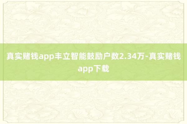 真实赌钱app丰立智能鼓励户数2.34万-真实赌钱app下载